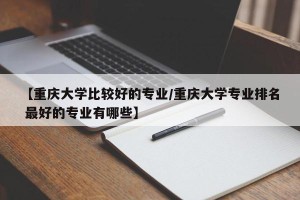 【重庆大学比较好的专业/重庆大学专业排名 最好的专业有哪些】