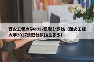 西安工程大学2017录取分数线（西安工程大学2017录取分数线是多少）