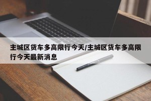 主城区货车多高限行今天/主城区货车多高限行今天最新消息