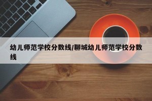 幼儿师范学校分数线/聊城幼儿师范学校分数线