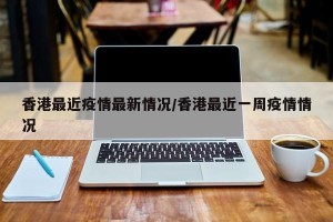 香港最近疫情最新情况/香港最近一周疫情情况