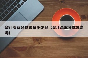 会计专业分数线是多少分（会计录取分数线高吗）
