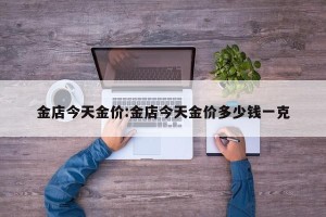 金店今天金价:金店今天金价多少钱一克