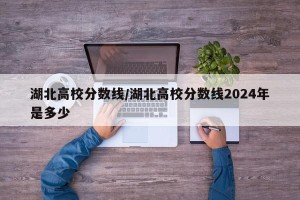 湖北高校分数线/湖北高校分数线2024年是多少