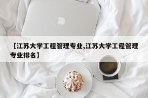 【江苏大学工程管理专业,江苏大学工程管理专业排名】