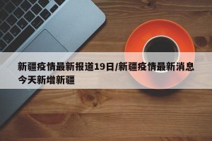 新疆疫情最新报道19日/新疆疫情最新消息今天新增新疆