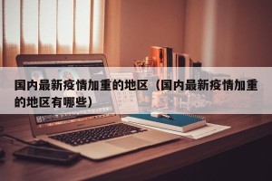 国内最新疫情加重的地区（国内最新疫情加重的地区有哪些）