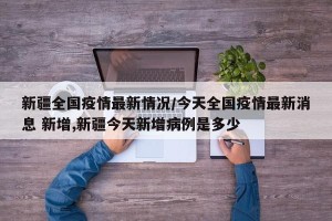 新疆全国疫情最新情况/今天全国疫情最新消息 新增,新疆今天新增病例是多少