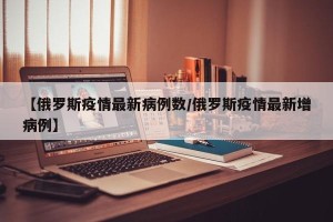 【俄罗斯疫情最新病例数/俄罗斯疫情最新增病例】
