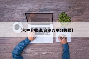 【六中分数线,合肥六中分数线】