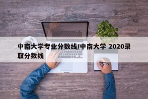 中南大学专业分数线/中南大学 2020录取分数线