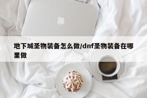 地下城圣物装备怎么做/dnf圣物装备在哪里做
