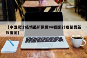 【中国累计疫情最新数据/中国累计疫情最新数据图】