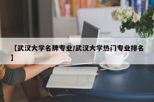 【武汉大学名牌专业/武汉大学热门专业排名】