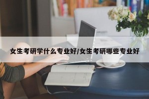女生考研学什么专业好/女生考研哪些专业好