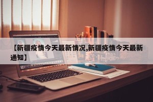 【新疆疫情今天最新情况,新疆疫情今天最新通知】