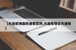 【大连疫情最新通报官网,大连疫情官方通报】