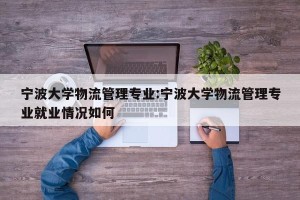 宁波大学物流管理专业:宁波大学物流管理专业就业情况如何