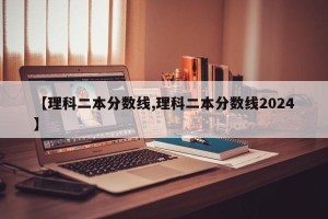 【理科二本分数线,理科二本分数线2024】