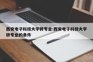 西安电子科技大学转专业:西安电子科技大学转专业的条件