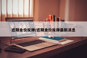 近期金价反弹/近期金价反弹最新消息