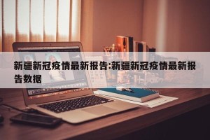 新疆新冠疫情最新报告:新疆新冠疫情最新报告数据