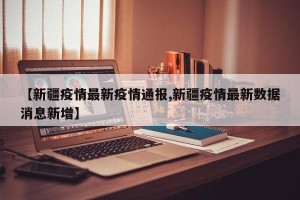 【新疆疫情最新疫情通报,新疆疫情最新数据消息新增】