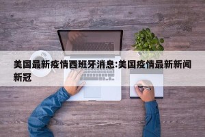 美国最新疫情西班牙消息:美国疫情最新新闻新冠
