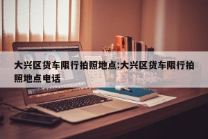 大兴区货车限行拍照地点:大兴区货车限行拍照地点电话