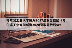 哈尔滨工业大学威海2017录取分数线（哈尔滨工业大学威海2020录取分数线sxs）