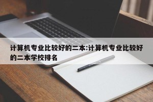 计算机专业比较好的二本:计算机专业比较好的二本学校排名