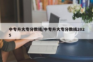 中专升大专分数线/中专升大专分数线2025