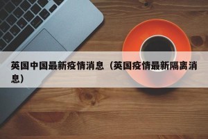 英国中国最新疫情消息（英国疫情最新隔离消息）