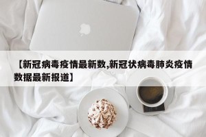【新冠病毒疫情最新数,新冠状病毒肺炎疫情数据最新报道】