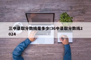 三中录取分数线是多少:36中录取分数线2024