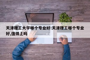 天津理工大学哪个专业好:天津理工哪个专业好,值得上吗