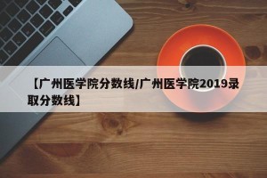 【广州医学院分数线/广州医学院2019录取分数线】
