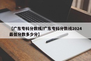【广东专科分数线/广东专科分数线2024最低分数多少分】