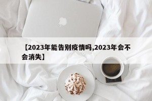 【2023年能告别疫情吗,2023年会不会消失】