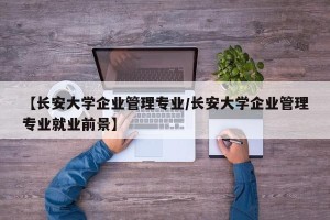 【长安大学企业管理专业/长安大学企业管理专业就业前景】