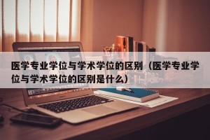 医学专业学位与学术学位的区别（医学专业学位与学术学位的区别是什么）