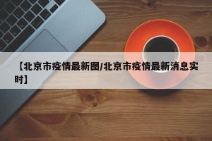 【北京市疫情最新图/北京市疫情最新消息实时】