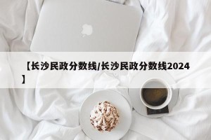 【长沙民政分数线/长沙民政分数线2024】