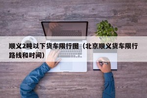 顺义2吨以下货车限行图（北京顺义货车限行路线和时间）