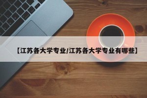 【江苏各大学专业/江苏各大学专业有哪些】