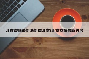 北京疫情最新消新增北京/北京疫情最新进展