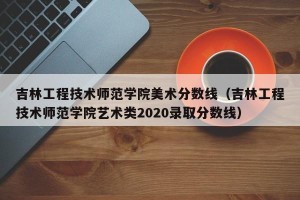 吉林工程技术师范学院美术分数线（吉林工程技术师范学院艺术类2020录取分数线）