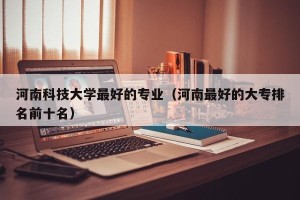 河南科技大学最好的专业（河南最好的大专排名前十名）