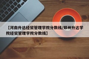 【河南升达经贸管理学院分数线/郑州升达学院经贸管理学院分数线】