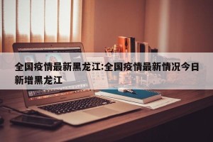 全国疫情最新黑龙江:全国疫情最新情况今日新增黑龙江